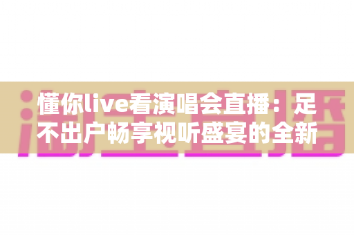 懂你live看演唱会直播：足不出户畅享视听盛宴的全新追星指南