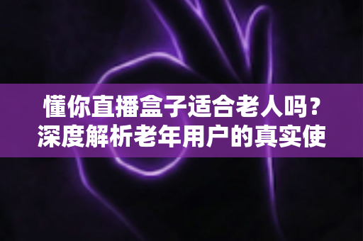 懂你直播盒子适合老人吗？深度解析老年用户的真实使用体验与选购指南