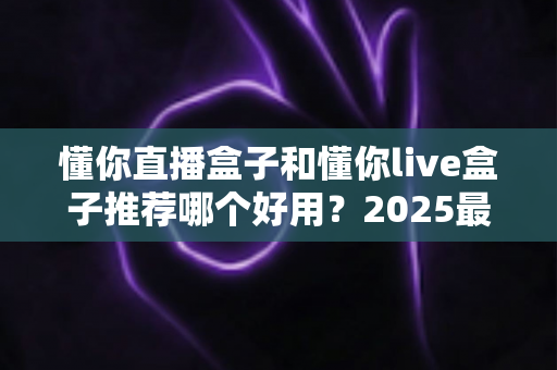 懂你直播盒子和懂你live盒子推荐哪个好用？2025最新选购指南与深度对比测评