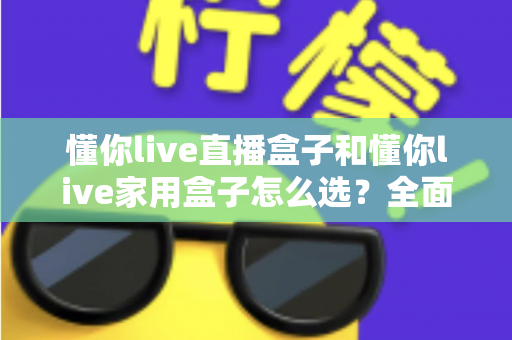 懂你live直播盒子和懂你live家用盒子怎么选？全面对比分析帮你找到最适合的电视盒子