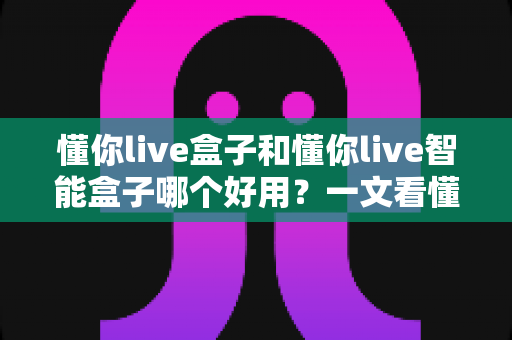 懂你live盒子和懂你live智能盒子哪个好用？一文看懂两者差异与选购建议