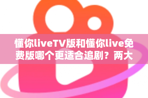 懂你liveTV版和懂你live免费版哪个更适合追剧？两大版本全方位对比指南