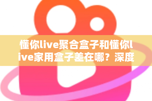 懂你live聚合盒子和懂你live家用盒子差在哪？深度对比解析与选购指南，帮你一次看懂怎么选