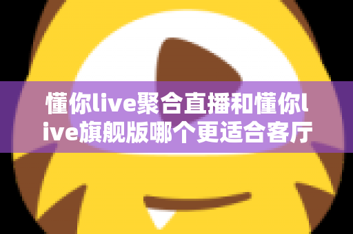 懂你live聚合直播和懂你live旗舰版哪个更适合客厅？2025年最全客厅大屏观影选购指南