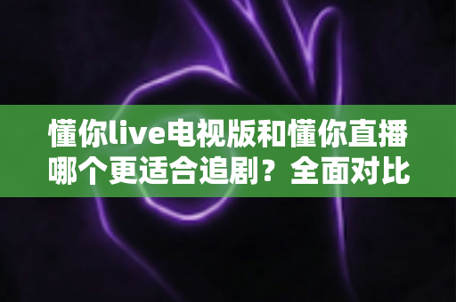懂你live电视版和懂你直播哪个更适合追剧？全面对比助你找到最佳追剧方案
