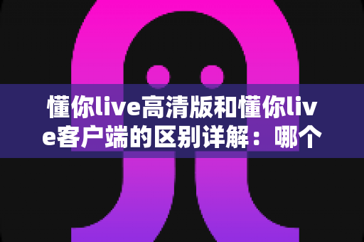 懂你live高清版和懂你live客户端的区别详解：哪个版本更适合你？