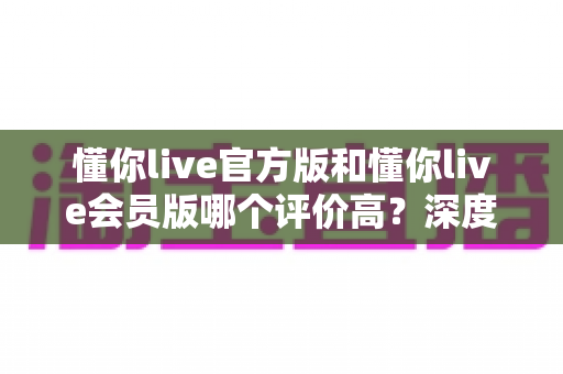 懂你live官方版和懂你live会员版哪个评价高？深度对比分析与选购指南