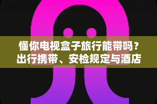 懂你电视盒子旅行能带吗？出行携带、安检规定与酒店使用全攻略，助您轻松启程