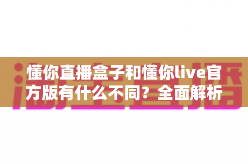 懂你直播盒子和懂你live官方版有什么不同？全面解析两款直播产品的核心区别与选购建议