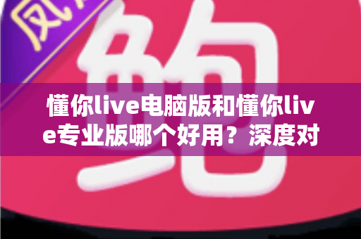 懂你live电脑版和懂你live专业版哪个好用？深度对比评测助你轻松选对版本