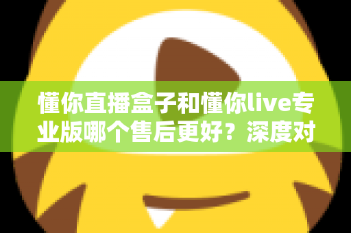 懂你直播盒子和懂你live专业版哪个售后更好？深度对比评测为你揭秘选购真相