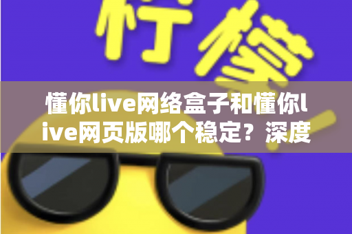 懂你live网络盒子和懂你live网页版哪个稳定?深度对比分析与选购使用全指南 懂你live网络盒子和懂你live网页版哪个稳定?深度对比分析与选购使用全指南