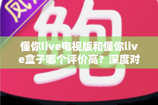 懂你live电视版和懂你live盒子哪个评价高？深度对比评测帮你选对不踩坑