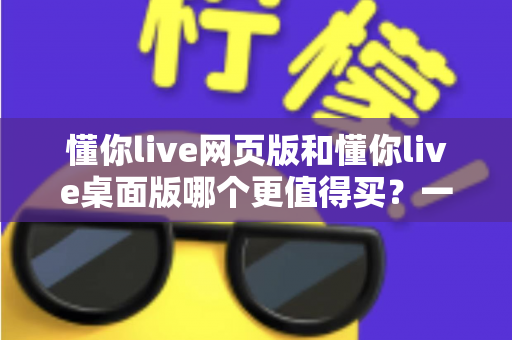 懂你live网页版和懂你live桌面版哪个更值得买?一篇讲透两个版本差异的选购指南 懂你live网页版和懂你live桌面版哪个更值得买?一篇讲透两个版本差异的选购指南
