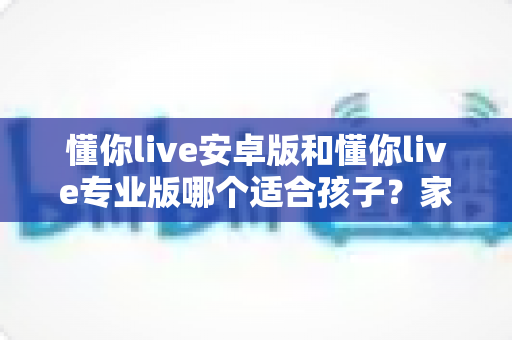 懂你live安卓版和懂你live专业版哪个适合孩子？家长必读的全面对比与选购指南