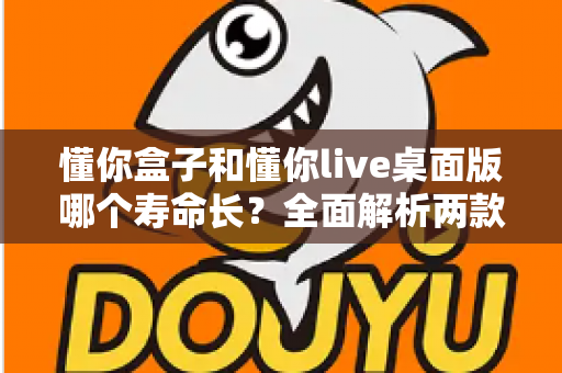 懂你盒子和懂你live桌面版哪个寿命长？全面解析两款工具的使用寿命与选择指南