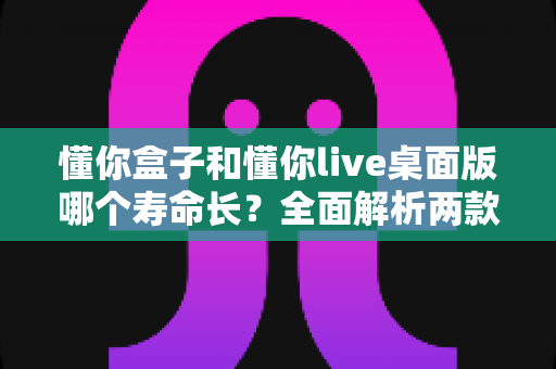 懂你盒子和懂你live桌面版哪个寿命长？全面解析两款工具的使用寿命与选择指南