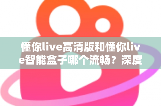 懂你live高清版和懂你live智能盒子哪个流畅？深度实测对比帮你选对不踩坑
