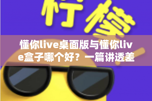 懂你live桌面版与懂你live盒子哪个好？一篇讲透差异、场景与选购逻辑的深度对比指南