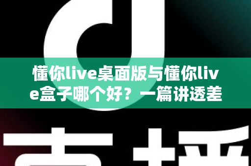 懂你live桌面版与懂你live盒子哪个好？一篇讲透差异、场景与选购逻辑的深度对比指南