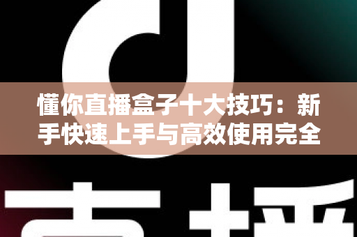 懂你直播盒子十大技巧：新手快速上手与高效使用完全指南