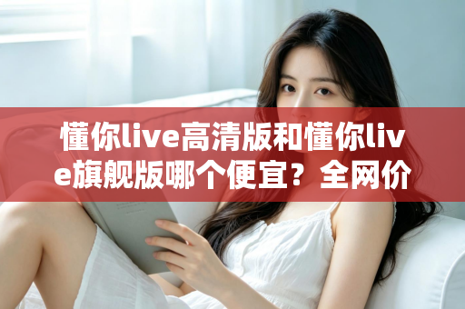 懂你live高清版和懂你live旗舰版哪个便宜？全网价格对比与高性价比选购指南