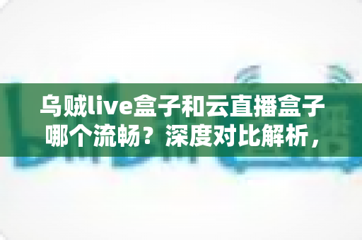 乌贼live盒子和云直播盒子哪个流畅？深度对比解析，助你选出最顺滑的直播推流神器