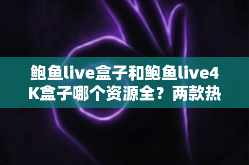 鲍鱼live盒子和鲍鱼live4K盒子哪个资源全？两款热门电视盒子资源对比与选购全攻略