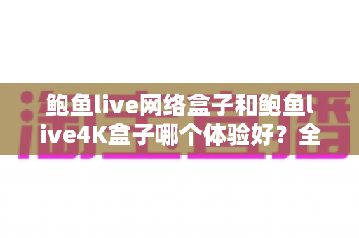 鲍鱼live网络盒子和鲍鱼live4K盒子哪个体验好？全方位深度对比帮你选出最适合的电视盒子
