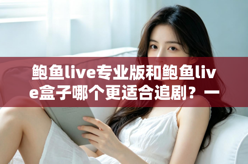 鲍鱼live专业版和鲍鱼live盒子哪个更适合追剧？一篇讲透的深度对比指南