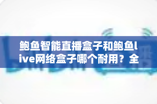 鲍鱼智能直播盒子和鲍鱼live网络盒子哪个耐用？全面对比评测帮你选对不踩坑