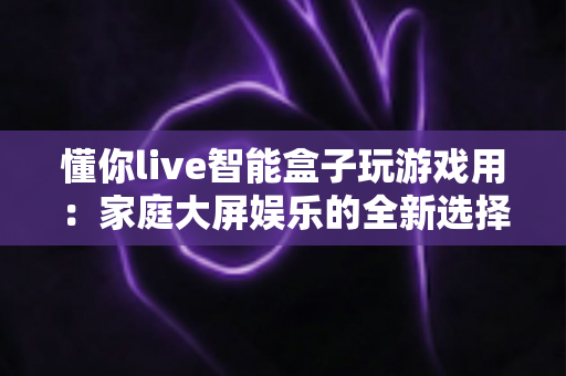 懂你live智能盒子玩游戏用:家庭大屏娱乐的全新选择,畅享极致游戏体验 懂你live智能盒子玩游戏用:家庭大屏娱乐的全新选择,畅享极致游戏体验