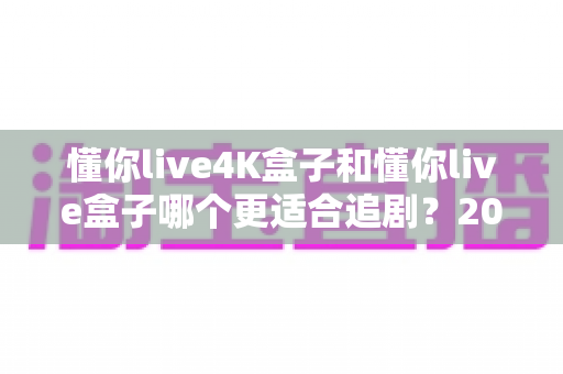 懂你live4K盒子和懂你live盒子哪个更适合追剧?2024追剧党选购全攻略与深度对比解析 懂你live4K盒子和懂你live盒子哪个更适合追剧?2024追剧党选购全攻略与深度对比解析