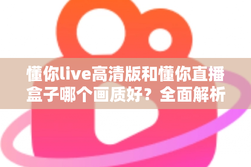 懂你live高清版和懂你直播盒子哪个画质好？全面解析两大版本画质差异与选择指南