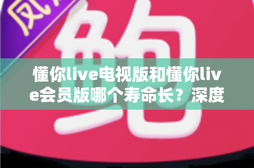 懂你live电视版和懂你live会员版哪个寿命长？深度对比分析与实用选购指南