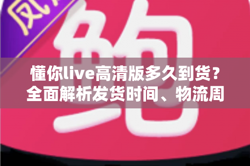 懂你live高清版多久到货？全面解析发货时间、物流周期与购买攻略——让你安心下单不踩坑