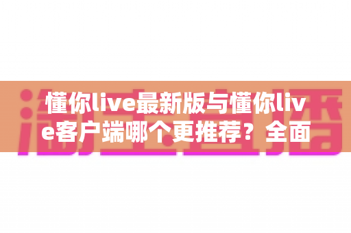 懂你live最新版与懂你live客户端哪个更推荐？全面对比解析助你做出明智选择