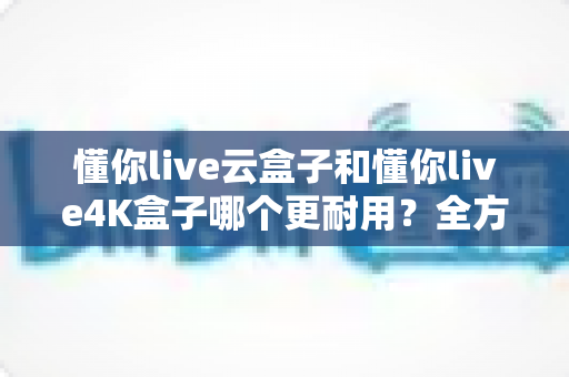 懂你live云盒子和懂你live4K盒子哪个更耐用？全方位寿命对比与避坑选购指南