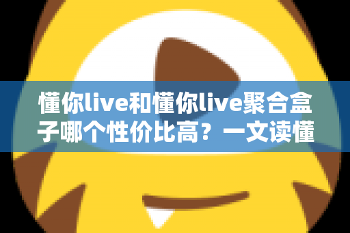 懂你live和懂你live聚合盒子哪个性价比高？一文读懂选购逻辑与实用对比