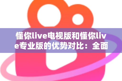 懂你live电视版和懂你live专业版的优势对比：全面解析两款版本的核心差异与实用选购指南
