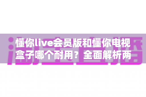 懂你live会员版和懂你电视盒子哪个耐用？全面解析两种观影方案的使用寿命与选购指南