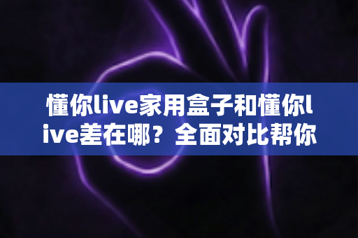 懂你live家用盒子和懂你live差在哪？全面对比帮你选对适合自己的观看方式