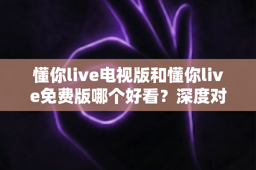懂你live电视版和懂你live免费版哪个好看？深度对比分析助你找到最适合的观影版本