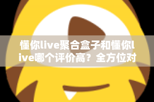 懂你live聚合盒子和懂你live哪个评价高?全方位对比评测与选购指南 懂你live聚合盒子和懂你live哪个评价高?全方位对比评测与选购指南