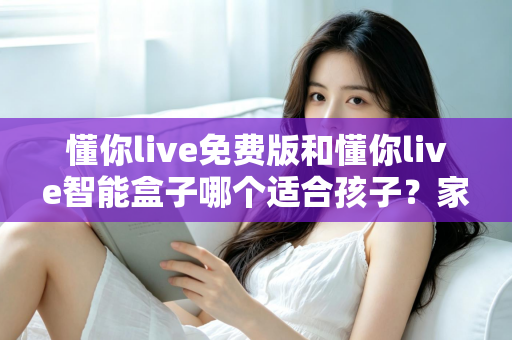 懂你live免费版和懂你live智能盒子哪个适合孩子？家长必看的深度选购指南与实用对比分析