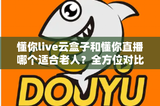 懂你live云盒子和懂你直播哪个适合老人？全方位对比解析，帮爸妈找到最省心的看直播方案