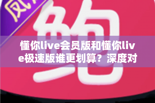 懂你live会员版和懂你live极速版谁更划算？深度对比分析，帮你选对不花冤枉钱