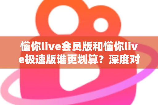 懂你live会员版和懂你live极速版谁更划算？深度对比分析，帮你选对不花冤枉钱