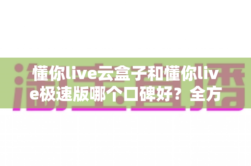 懂你live云盒子和懂你live极速版哪个口碑好？全方位对比评测帮你选出更适合自己的版本