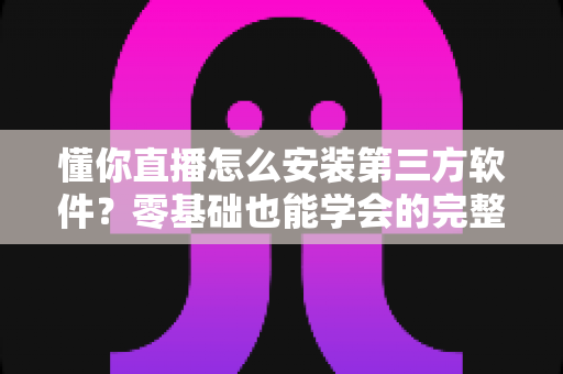 懂你直播怎么安装第三方软件？零基础也能学会的完整安装教程与实用技巧